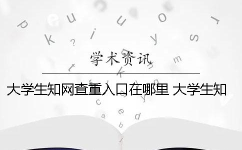 大学生知网查重入口在哪里？ 大学生知网查重多少钱一次