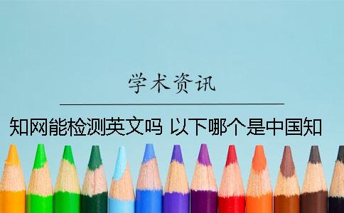 知网能检测英文吗？ 以下哪个是中国知网的英文简称