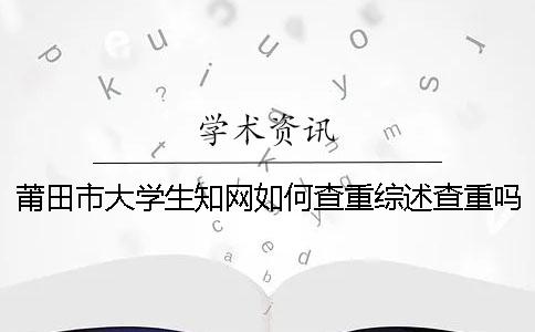 莆田市大学生知网如何查重？综述查重吗？