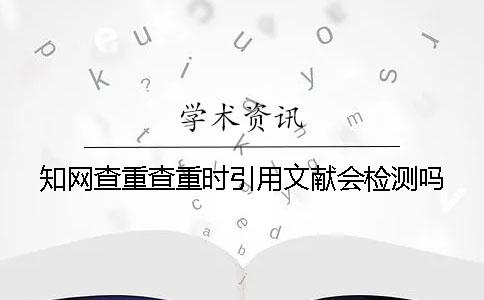 知网查重查重时引用文献会检测吗？